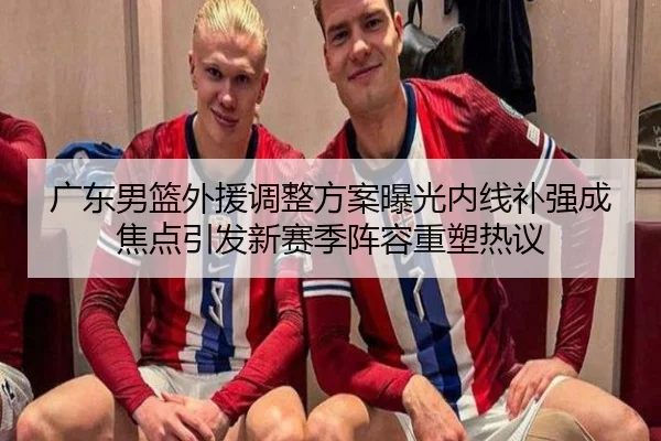 广东男篮外援调整方案曝光内线补强成焦点引发新赛季阵容重塑热议