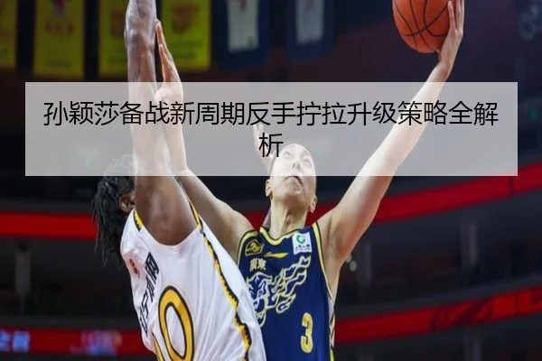 孙颖莎备战新周期反手拧拉升级策略全解析